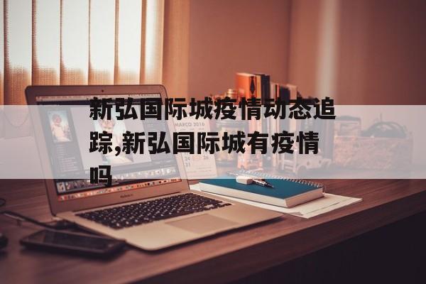 新弘国际城疫情动态追踪,新弘国际城有疫情吗 新弘国际城疫情动态追踪,新弘国际城有疫情吗