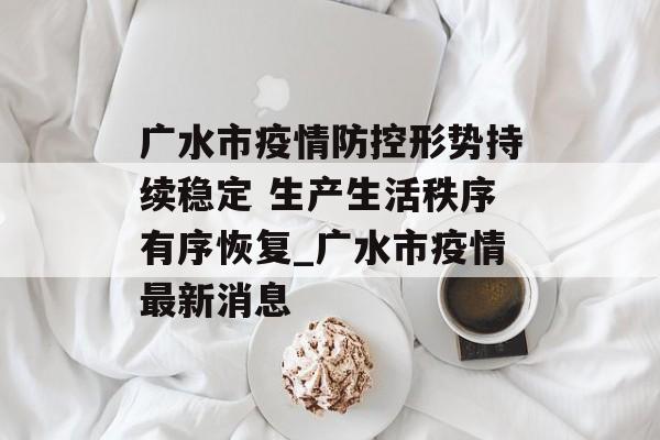 广水市疫情防控形势持续稳定 生产生活秩序有序恢复_广水市疫情最新消息