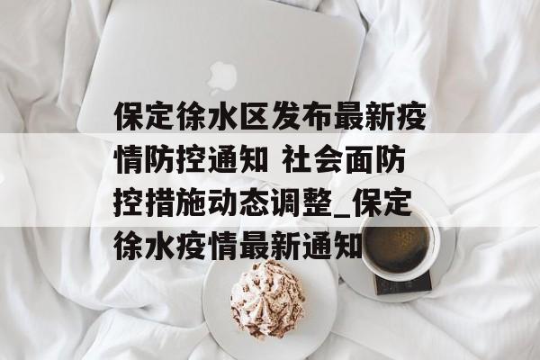 保定徐水区发布最新疫情防控通知 社会面防控措施动态调整_保定徐水疫情最新通知