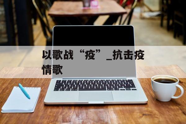 以歌战“疫”_抗击疫情歌 以歌战“疫”_抗击疫情歌