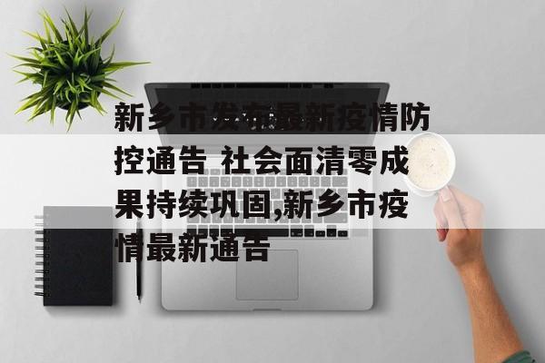 新乡市发布最新疫情防控通告 社会面清零成果持续巩固,新乡市疫情最新通告 新乡市发布最新疫情防控通告 社会面清零成果持续巩固,新乡市疫情最新通告