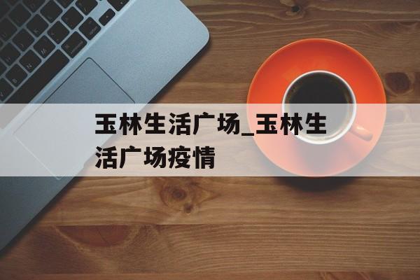 玉林生活广场_玉林生活广场疫情 玉林生活广场_玉林生活广场疫情